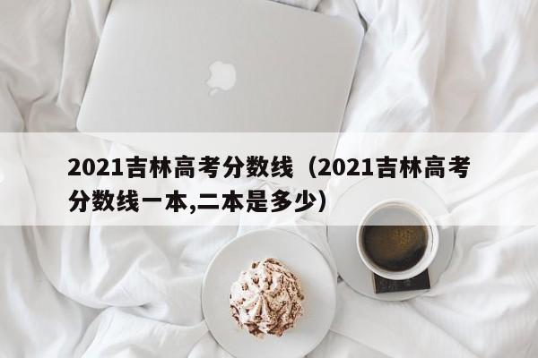 2021吉林高考分数线（2021吉林高考分数线一本,二本是多少）