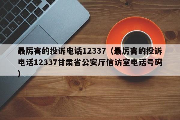 最厉害的投诉电话12337（最厉害的投诉电话12337甘肃省公安厅信访室电话号码）