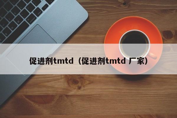 促进剂tmtd（促进剂tmtd 厂家）