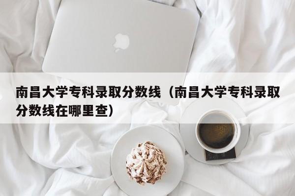 南昌大学专科录取分数线（南昌大学专科录取分数线在哪里查）