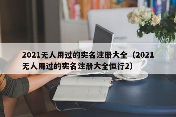 2021无人用过的实名注册大全（2021无人用过的实名注册大全恒行2）