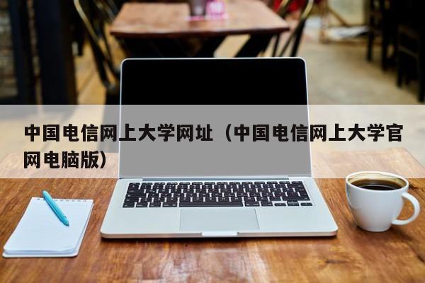 中国电信网上大学网址（中国电信网上大学官网电脑版）