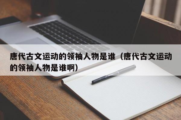 唐代古文运动的领袖人物是谁（唐代古文运动的领袖人物是谁啊）