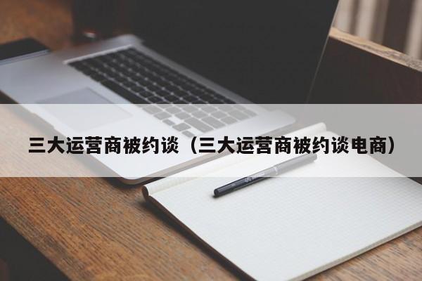 三大运营商被约谈（三大运营商被约谈电商）