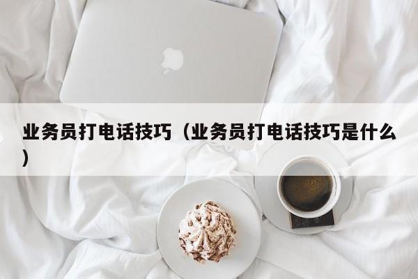 业务员打电话技巧（业务员打电话技巧是什么）