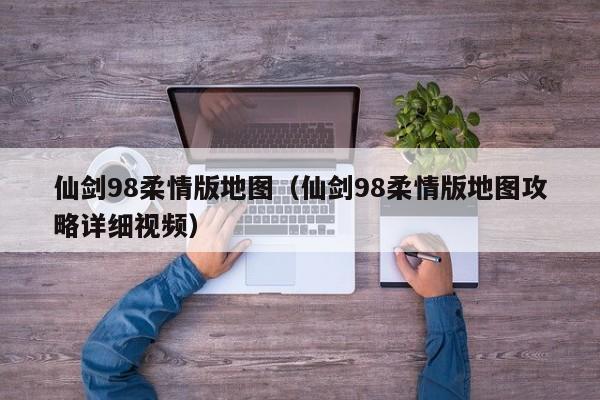 仙剑98柔情版地图（仙剑98柔情版地图攻略详细视频）