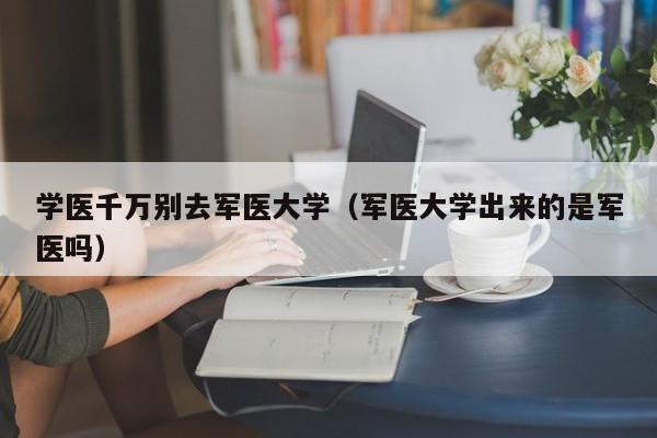 学医千万别去军医大学（军医大学出来的是军医吗）