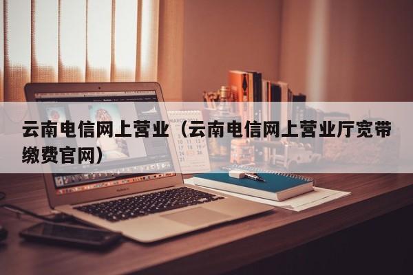 云南电信网上营业（云南电信网上营业厅宽带缴费官网）