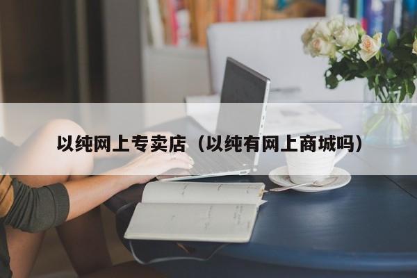 以纯网上专卖店（以纯有网上商城吗）