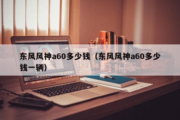 东风风神a60多少钱（东风风神a60多少钱一辆）