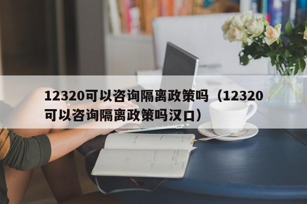 12320可以咨询隔离政策吗（12320可以咨询隔离政策吗汉口）