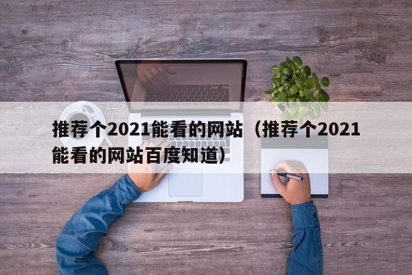 推荐个2021能看的网站（推荐个2021能看的网站百度知道）