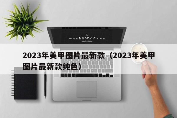 2023年美甲图片最新款（2023年美甲图片最新款纯色）