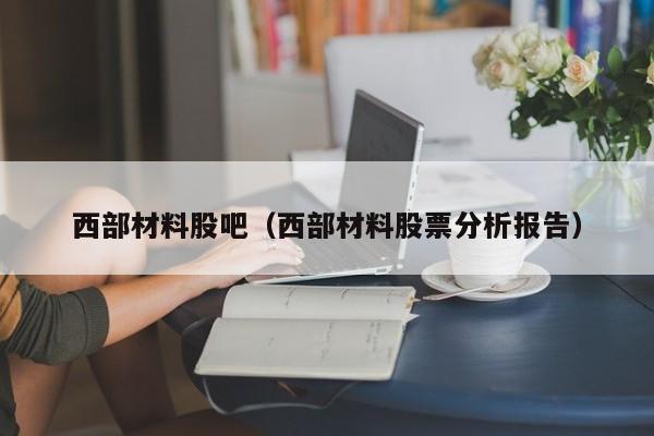 西部材料股吧（西部材料股票分析报告）