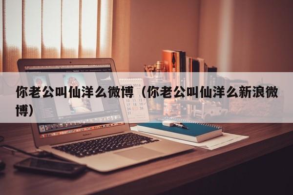 你老公叫仙洋么微博（你老公叫仙洋么新浪微博）