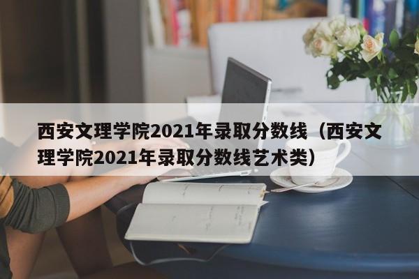 西安文理学院2021年录取分数线（西安文理学院2021年录取分数线艺术类）