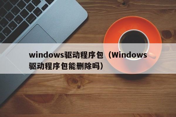 windows驱动程序包（Windows驱动程序包能删除吗）