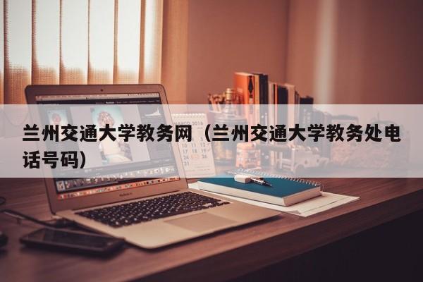 兰州交通大学教务网（兰州交通大学教务处电话号码）