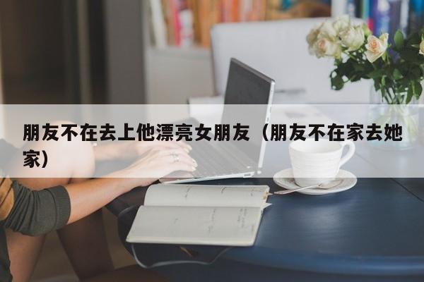 朋友不在去上他漂亮女朋友（朋友不在家去她家）