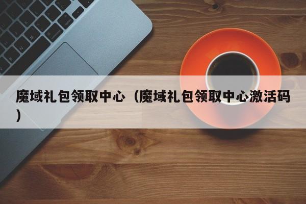 魔域礼包领取中心（魔域礼包领取中心激活码）