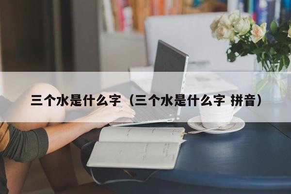 三个水是什么字（三个水是什么字 拼音）