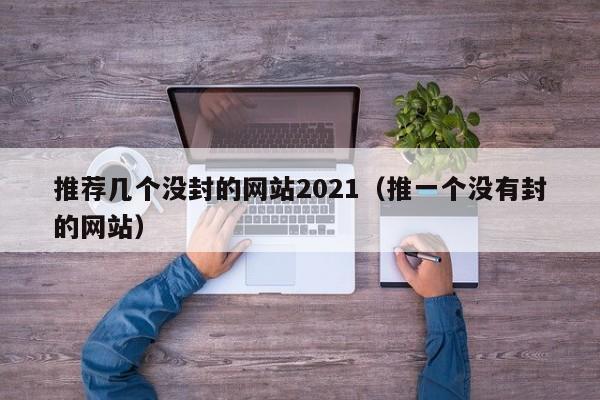 推荐几个没封的网站2021（推一个没有封的网站）