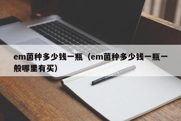 em菌种多少钱一瓶（em菌种多少钱一瓶一般哪里有买）