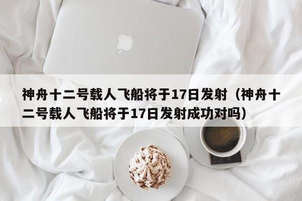 神舟十二号载人飞船将于17日发射（神舟十二号载人飞船将于17日发射成功对吗）