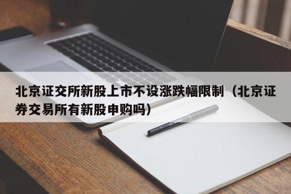 北京证交所新股上市不设涨跌幅限制（北京证券交易所有新股申购吗）