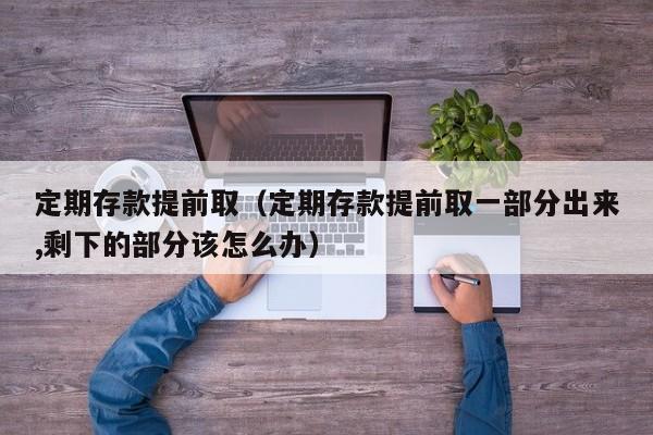 定期存款提前取（定期存款提前取一部分出来,剩下的部分该怎么办）