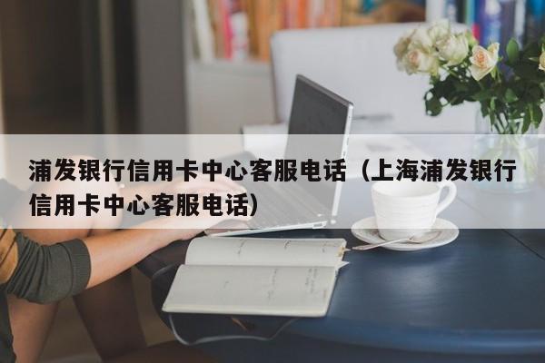 浦发银行信用卡中心客服电话（上海浦发银行信用卡中心客服电话）