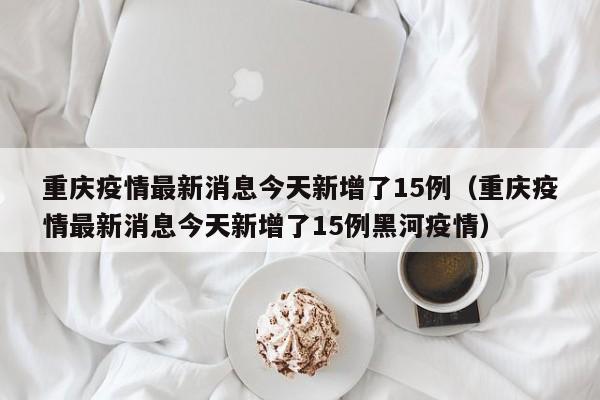 重庆疫情最新消息今天新增了15例（重庆疫情最新消息今天新增了15例黑河疫情）