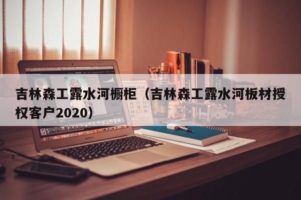 吉林森工露水河橱柜（吉林森工露水河板材授权客户2020）