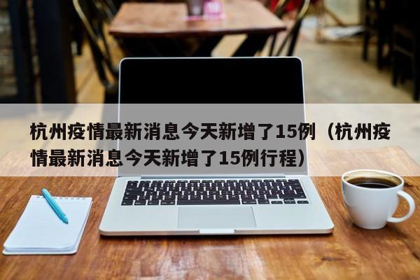 杭州疫情最新消息今天新增了15例（杭州疫情最新消息今天新增了15例行程）