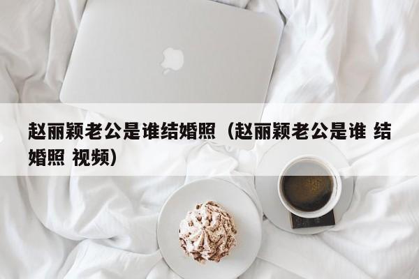 赵丽颖老公是谁结婚照（赵丽颖老公是谁 结婚照 视频）