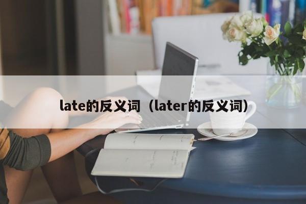 late的反义词（later的反义词）