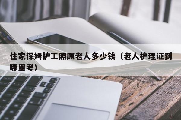 住家保姆护工照顾老人多少钱（老人护理证到哪里考）