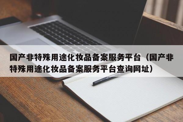 国产非特殊用途化妆品备案服务平台（国产非特殊用途化妆品备案服务平台查询网址）