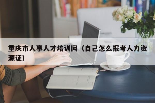 重庆市人事人才培训网（自己怎么报考人力资源证）