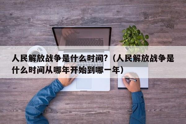 人民解放战争是什么时间?（人民解放战争是什么时间从哪年开始到哪一年）