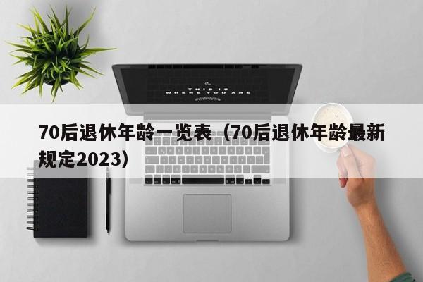 70后退休年龄一览表（70后退休年龄最新规定2023）