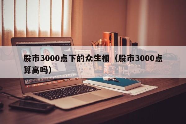 股市3000点下的众生相（股市3000点算高吗）