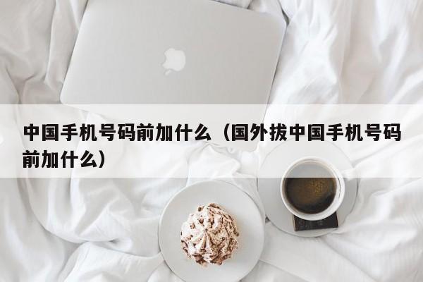 中国手机号码前加什么（国外拔中国手机号码前加什么）