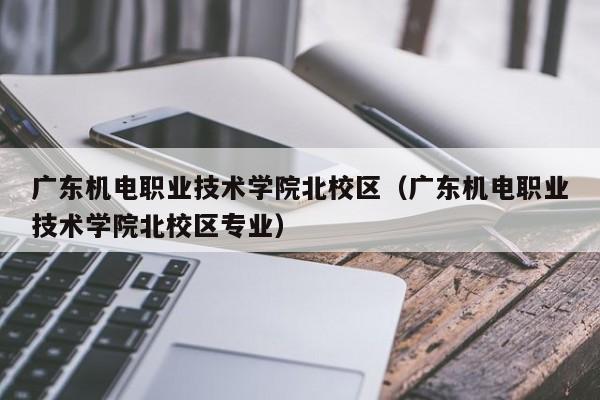 广东机电职业技术学院北校区（广东机电职业技术学院北校区专业）