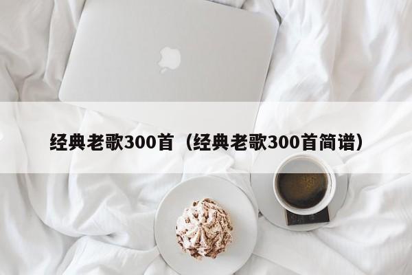 经典老歌300首（经典老歌300首简谱）