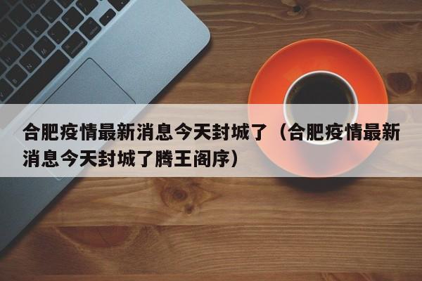 合肥疫情最新消息今天封城了（合肥疫情最新消息今天封城了腾王阁序）