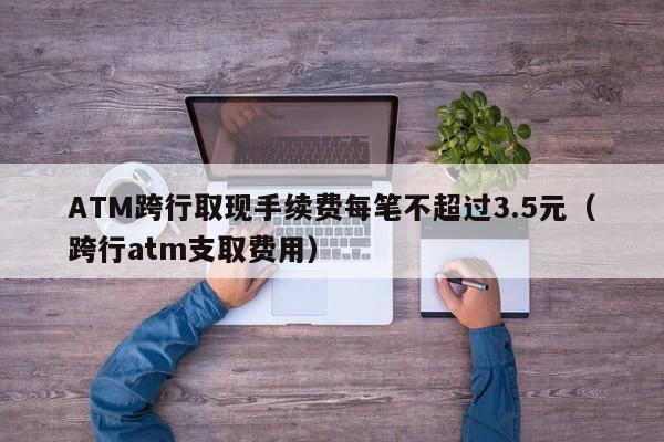 ATM跨行取现手续费每笔不超过3.5元（跨行atm支取费用）