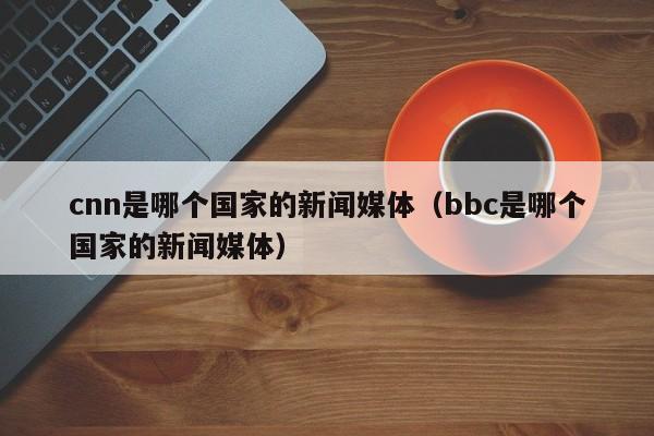 cnn是哪个国家的新闻媒体（bbc是哪个国家的新闻媒体）