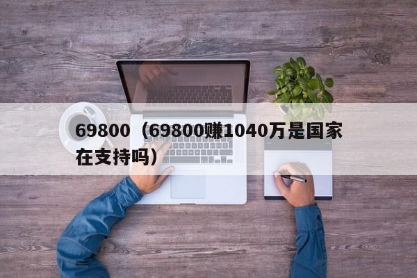 69800（69800赚1040万是国家在支持吗）