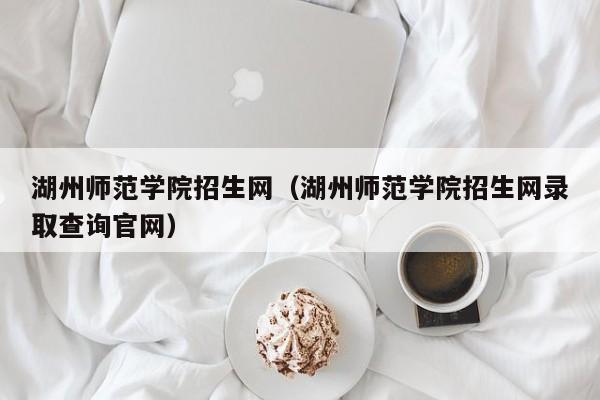 湖州师范学院招生网（湖州师范学院招生网录取查询官网）